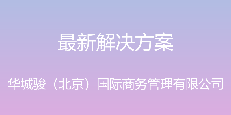 最新解决方案 - 华城骏（北京）国际商务管理有限公司